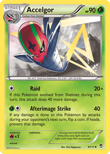 Accelgor  
Furious Fists 
Product Details
Card Number / Rarity:9/111 / Uncommon
Card Type / HP / Stage:Grass / 90 / Stage 1
Attack 1:[1] Raid (20+)
If this Pokémon evolved from Shelmet during this turn, this attack does 40 more damage.
Attack 2:[1G] Afterimage Strike (40)
If any damage is done to this Pokémon by attacks during your opponent's next turn, flip a coin. If heads, prevent that damage.
Weakness / Resistance / Retreat Cost:Rx2 / / 0