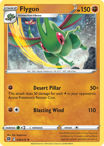 Flygon  
Brilliant Stars 
Product Details
Card Number / Rarity:076/172 / Rare
Card Type / HP / Stage:Fighting / 150 / Stage 2
Attack 1:[F] Desert Pillar (50x)
This attack does 50 damage for each Energy in your opponent’s Active Pokemon’s Retreat Cost.
Attack 2:[1F] Blasting Wind (110)
Weakness / Resistance / Retreat Cost:Gx2 / None / 1