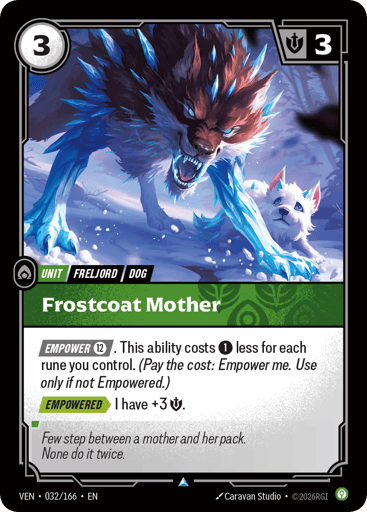 Frostcoat Mother
Vendetta
Product Details
[EMPOWER 12]. This ability costs 1 less for each rune you control. (Pay the cost: Empower me. Use only if not Empowered.)
[EMPOWERED] I have +3 Might.
Rarity:Uncommon
Number:032/166
Energy Cost:3
Might:3
Card Type:Unit
Tag:Dog;Freljord
Domain:Calm
Flavor Text:Few step between a mother and her pack.
None do it twice.
