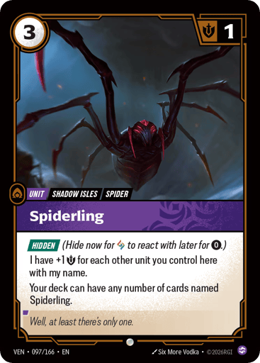 Spiderling
Vendetta
Product Details
[HIDDEN] (Hide now for Rune to react with later for 0.)
I have +1 Might for each other unit you control here with my name.
Your deck can have any number of cards named Spiderling.
Rarity:Common
Number:097/166
Energy Cost:3
Might:1
Card Type:Unit
Tag:Shadow Isles;Spider
Domain:Chaos
Flavor Text:Well, at least there's only one.