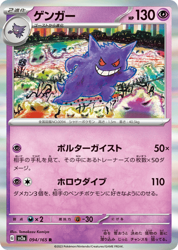 Gengar  
SV2a: Pokemon Card 151 
Product Details
Rarity:Rare
Number:094/165
Card Type:Psychic
HP:130
Stage:Stage 2
Weakness:Darkness x2
Resistance:Fighting -30
Retreat Cost:0
Attack 1:[Psychic] Poltergeist (50x)
Your opponent reveals their hand. This attack does 50 damage for each Trainer card you find there.
Attack 2:[Psychic][Colorless] Hollow Dive (110)
Put 3 damage counters on your opponent's Benched Pokémon in any way you like.