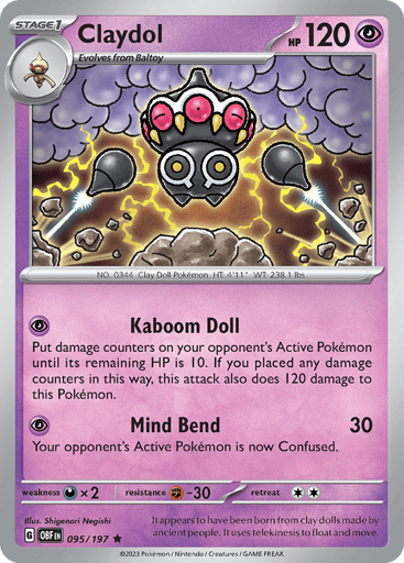 Claydol
Obsidian Flames
Product Details
Card Number / Rarity:095/197 / Rare
Card Type / HP / Stage:Psychic / 120 / Stage 1
Attack 1:[P] Kaboom Doll
Put damage counters on your opponent’s Active Pokémon until its remaining HP is 10. Then, this Pokémon does 120 damage to itself.
Attack 2:[P] Mind Bend (30)
Your opponent’s Active Pokémon is now Confused.
Weakness / Resistance / Retreat Cost:Dx2 / F-30 / 2