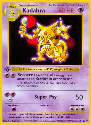 Kadabra  
Base Set 
Product Details
Card Number / Rarity:032/102 / Uncommon
Card Type / HP / Stage:Psychic / 60 / Stage 1
Attack 1:[PP] Recover
Discard 1 Psychic Energy card attached to Kadabra in order to use this attack. Remove all damage counters from Kadabra.
Attack 2:[1PP] Super Psy (50)
Weakness / Resistance / Retreat Cost:P / / 3