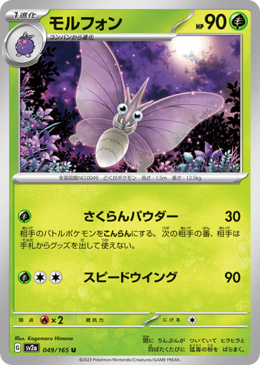 Venomoth (Poke Ball Pattern) 
SV2a: Pokemon Card 151 
Product Details
Rarity:Uncommon
Number:049/165
Card Type:Grass
HP:90
Stage:Stage 1
Weakness:Fire x2
Retreat Cost:1
Attack 1:[Grass] Perplexing Powder (30)
Your opponent's Active Pokémon is now Confused. During your opponent's next turn, they can't play any Item cards from their hand.
Attack 2:[Grass][Colorless][Colorless] Speed Wing (90)
Flavor Text:The wings are covered with dustlike scales. Every time it flaps its wings, it looses highly toxic dust.