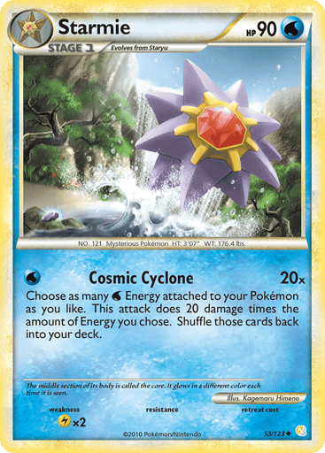 Starmie  
HeartGold SoulSilver 
Product Details
Card Number / Rarity:53/123 / Uncommon
Card Type / HP / Stage:Water / 90 / Stage 1
Attack 1:[W] Cosmic Cyclone (20x) Choose as many W Energy attached to your Pokemon as your like. This attack does 20 damage times the amount of Energy you chose. Shuffle those cards back into your deck.
Weakness / Resistance / Retreat Cost:Lx2 / / 0