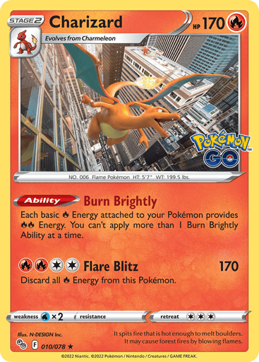 Charizard
Pokemon GO
Product Details
Card Number / Rarity:010/078 / Holo Rare
Card Type / HP / Stage:Fire / 170 / Stage 2
Card Text:Ability — Burn Brightly
Each basic R Energy attached to your Pokémon provides RR Energy. You can't apply more than 1 Burn Brightly Ability at a time.
Attack 1:[2RR] Flare Blitz (170)
Discard all R Energy from this Pokémon.
Weakness / Resistance / Retreat Cost:Wx2 / None / 3