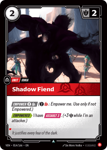 Shadow Fiend
Vendetta
Product Details
[EMPOWER 2 and 1 Fury] (2 and 1 Fury: Empower me. Use only if not Empowered.)
[EMPOWERED] I have [ASSAULT 3]. (+3 Might while I'm an attacker.)
Rarity:Uncommon
Number:014/166
Energy Cost:2
Might:2
Card Type:Unit
Tag:Ionia
Domain:Fury
