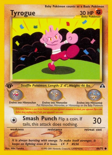 Tyrogue (1st Edition) 
Neo Discovery 
Product Details
Card Number / Rarity:66/75 / Common
Card Type / HP / Stage:Fighting / 30 / Basic
Card Text:If this Baby Pokémon is your Active Pokémon and your opponent announces an attack, your opponent flips a coin (before doing anything else). If tails, your opponent's turn ends.
Attack 1:[1] Smash Punch (30)
Flip a coin. If tails, this attack does nothing.