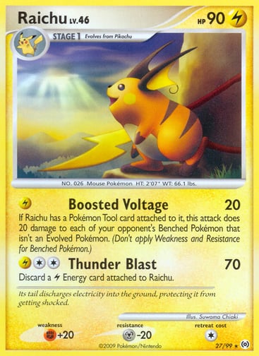 Raichu  
Arceus  
Product Details
Card Number / Rarity:27/99 / Rare
Card Type / HP / Stage:Lightning / 90 / Stage 1
Attack 1:[L] Boosted Voltage (20) If Raichu has a Pokemon Tool attached to it, this attack does 20 damage to each of your opponent's Benched Pokemon that isn't an Evolved Pokemon. (Don't apply Weakness and Resistance for Benched Pokemon.)
Attack 2:[2L] Thunder Blast (70) Discard a L Energy card attached to Raichu.
Weakness / Resistance / Retreat Cost:F+20 / M-20 / 1