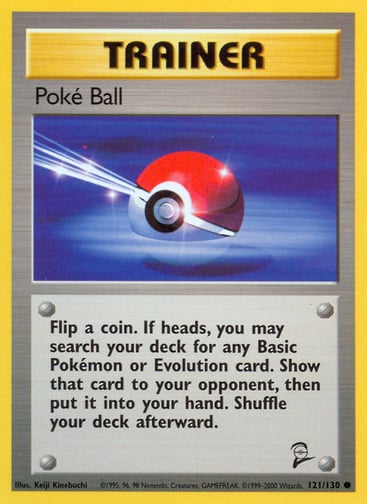 Poke Ball  
Base Set 2 
Product Details
Card Number / Rarity:121/130 / Common
Card Type / HP / Stage:Trainer / /
Card Text:Flip a coin. If heads, you may search your deck for any Basic Pokémon or Evolution card. Show that card to your opponent, then put it into your hand. Shuffle your deck afterward.