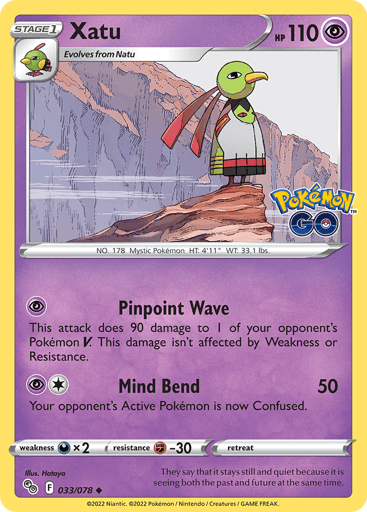 Xatu
Pokémon GO
Product Details
Card Number / Rarity:033/078 / Uncommon
Card Type / HP / Stage:Psychic / 110 / Stage 1
Attack 1:[P] Pinpoint Wave
Attack 2:[1P] Mind Bend (50)
Your opponent's Active Pokémon is now Confused.
Weakness / Resistance / Retreat Cost:Dx2 / F-30 / 0