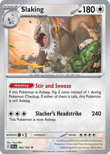 Slaking
Paldea Evolved
Product Details
Card Number / Rarity:162/193 / Rare
Card Type / HP / Stage:Colorless / 180 / Stage 2
Card Text:Ability — Stir and Snooze
If this Pokémon is Asleep, flip 2 coins instead of 1 during Pokémon Checkup. If either of them is tails, this Pokémon is still Asleep.
Attack 1:[3] Slacker's Headstrike (240)
This Pokémon is now Asleep.
Weakness / Resistance / Retreat Cost:Fx2 / None / 4