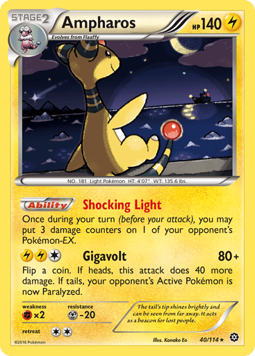 Ampharos  
Steam Siege 
Product Details
Card Number / Rarity:40/114 / Holo Rare
Card Type / HP / Stage:Lightning / 140 / Stage 2
Card Text:Ability — Shocking Light
Once during your turn (before your attack), you may put 3 damage counters on 1 of your opponent's Pokemon EX.
Attack 1:[1LL] Gigavolt (80+)
Flip a coin. If heads, this attack does 40 more damage. If tails, your opponent's Active Pokemon is now Paralyzed.
Weakness / Resistance / Retreat Cost:Fx2 / M-20 / 2