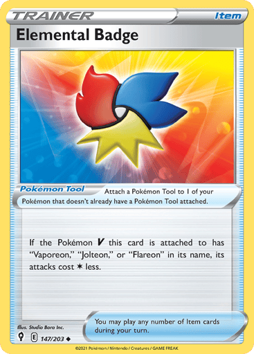 Elemental Badge
Evolving Skies
Product Details
Card Number / Rarity:147/203 / Uncommon
Card Type / HP / Stage:Tool / /
Card Text:Attach a Pokemon Tool to 1 of your Pokemon that doesn't already have a Pokemon Tool attached.

If the Pokemon V this card is attached to has "Vaporeon", "Jolteon", or "Flareon" in its name, its attacks cost Colorless less.