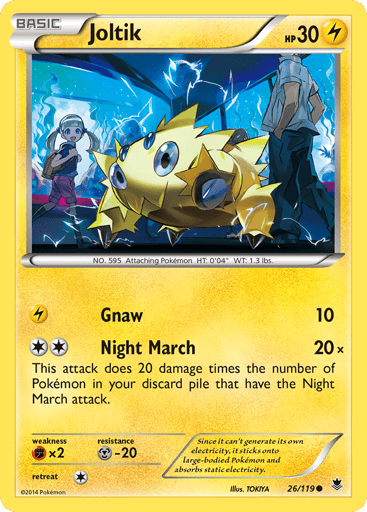 Joltik  
Phantom Forces 
Product Details
Card Number / Rarity:26/119 / Common
Card Type / HP / Stage:Lightning / 30 / Basic
Attack 1:[L] Gnaw (10)
Attack 2:[2] Night March (20x) This attack does 20 damage times the number of Pokémon in your discard pile that have the Night March attack.
Weakness / Resistance / Retreat Cost:Fx2 / M-20 / 1