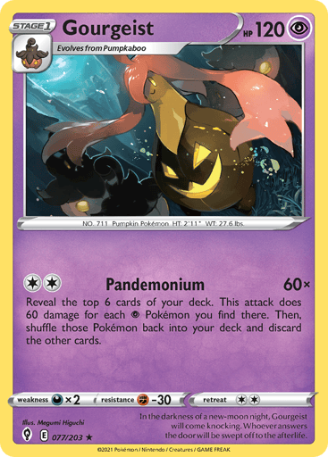 Gourgeist
Evolving Skies
Product Details
Card Number / Rarity:077/203 / Rare
Card Type / HP / Stage:Psychic / 120 / Stage 1
Attack 1:[2] Pandemonium (60x)
Reveal the top 6 cards of your deck. This attack does 60 damage for each Psychic Pokemon you find there. Then, shuffle those Pokemon back into your deck and discard the other cards.
Weakness / Resistance / Retreat Cost:Dx2 / F-30 / 2
