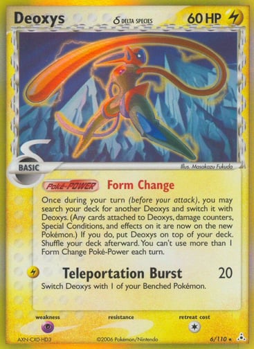 Deoxys ?

Holon Phantoms
Product Details
Card Number / Rarity:6/110 / Holo Rare
Card Type / HP / Stage:Lightning / 60 / Basic
Card Text:Poke-POWER Form Change
Once during your turn (before your attack), you may search your deck for another Deoxys and switch it with Deoxys. (Any cards attached to Deoxys, damage counters, Special Conditions, and effects on it are now on the new Pokemon.) If you do, put Deoxys on top of your deck. Shuffle your deck afterward. You can't use more than 1 Form  
