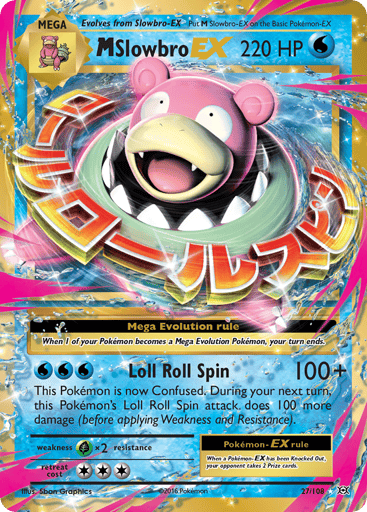 M Slowbro EX 
Evolutions 
Product Details
Card Number / Rarity:27/108 / Ultra Rare
Card Type / HP / Stage:Water / 220 / Mega
Card Text:When 1 of your Pokémon becomes a Mega Evolution Pokémon, your turn ends.

When a Pokémon-EX has been Knocked Out, your opponent takes 2 Prize cards.
Attack 1:[WWW] Loll Roll Spin (100+)
This Pokemon is now Confused. During your next turn, this Pokemon's Loll Roll Spin attack does 100 more damage (before applying Weakness and Resistance).