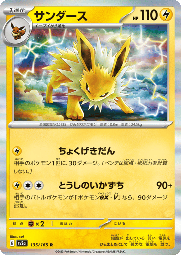 Jolteon  
SV2a: Pokemon Card 151 
Product Details
Rarity:Rare
Number:135/165
Card Type:Lightning
HP:110
Stage:Stage 1
Weakness:Fighting x2
Retreat Cost:0
Attack 1:[Lightning] Linear Attack
This attack does 30 damage to 1 of your opponent's Pokémon. (Don't apply Weakness and Resistance for Benched Pokémon.)
Attack 2:[Lightning][Colorless][Colorless] Fighting Lightning (90+)
If your opponent's Active Pokémon is a Pokémon ex or Pokémon V, this attack does 90 more damage.