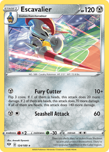 Escavalier
Darkness Ablaze
Product Details
Card Number / Rarity:124/189 / Rare
Card Type / HP / Stage:Metal / 120 / Stage 1
Attack 1:[M] Fury Cutter (10+)
Flip 3 coins. If 1 of them is heads, this attack does 20 more damage. If 2 of them are heads, this attack does 70 more damage. If all of them are heads, this attack does 140 more damage.
Attack 2:[1M] Shell Attack (60)
Weakness / Resistance / Retreat Cost:Rx2 / G-30 / 2