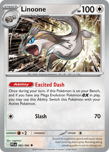 Linoone
Phantasmal Flames
Product Details
Card Number / Rarity:082/094 / Uncommon
Card Type / HP / Stage:Colorless / 100 / Stage 1
Card Text:Ability: Excited Dash Once during your turn, if this Pokemon is on your Bench, and if you have any Mega Evolution Pokemon ex in play, you may use this Ability. Switch this Pokemon with your Active Pokemon.
Attack 1:[C] Slash (70)
Weakness / Resistance / Retreat Cost:Fx2 / / 1
Artist:nagimiso
