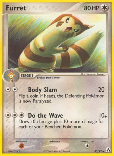 Furret  
Legend Maker 
Product Details
Card Number / Rarity:33/92 / Uncommon
Card Type / HP / Stage:Colorless / 80 / Stage 1
Attack 1:[2] Body Slam (20)
Flip a coin. If heads, the Defending Pokemon is now Paralyzed.
Attack 2:[3] Do the Wave (10+)
Does 10 damage plus 10 more damage for each of your Benched Pokemon.
Weakness / Resistance / Retreat Cost:F / / 1