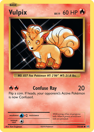 Vulpix  
Evolutions  
Product Details
Card Number / Rarity:14/108 / Common
Card Type / HP / Stage:Fire / 60 / Basic
Attack 1:[RR] Confuse Ray (20)
Flip a coin. If heads, your opponent's Active Pokemon is now Confused.
Weakness / Resistance / Retreat Cost:Wx2 / None / 1