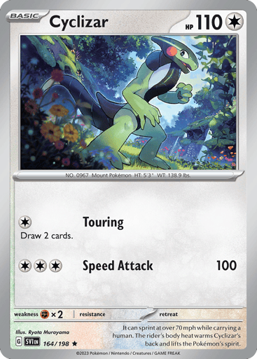 Cyclizar
Scarlet & Violet
Product Details
Card Number / Rarity:164/198 / Rare
Card Type / HP / Stage:Colorless / 110 / Basic
Attack 1:[1] Touring
Draw 2 cards.
Attack 2:[3] Speed Attack (100)
Weakness / Resistance / Retreat Cost:Fx2 / /