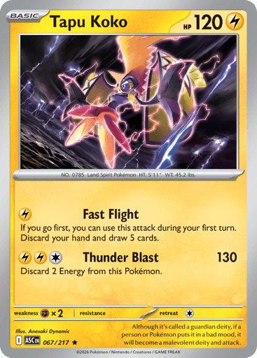 Tapu Koko
Ascended Heroes
Product Details
Card Number / Rarity:067/217 / Rare
Card Type / HP / Stage:Lightning / 120 / Basic
Attack 1:[L] Fast Flight
If you go first, you can use this attack during your first turn. Discard your hand and draw 5 cards.
Attack 2:[LLC] Thunder Blast (130)
Discard 2 Energy from this Pokemon.
Weakness / Resistance / Retreat Cost:Fx2 / / 1