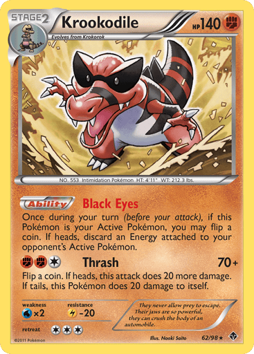 Krookodile  
Emerging Powers - Deck Exclusives 
Product Details
Card Number / Rarity:062/098 / Holo Rare
Card Type / HP / Stage:Fighting / 140 / Stage 2
Card Text:Ability — Black Eyes
Once during your turn (before your attack), if this Pokémon is your Active Pokémon, you may flip a coin. If heads, discard an Energy attached to your opponent's Active Pokémon.
Attack 1:[1FF] Thrash (70+)
Flip a coin. If heads, this attack does 20 more damage. If tails, this Pokémon does 20 damage to itself.
Weakness / Resis