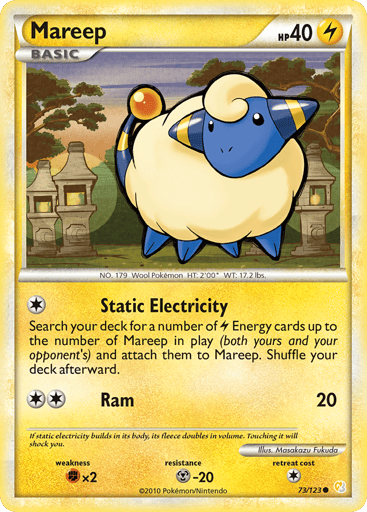 Mareep  
HeartGold SoulSilver 
Product Details
Card Number / Rarity:73/123 / Common
Card Type / HP / Stage:Lightning / 40 / Basic
Attack 1:[1] Static Electricity - Search your deck for a number of L Energy cards up to the number of Mareep in play (both yours and your opponent's) and attach them to Mareep. Shuffle your deck afterward.
Attack 2:[2] Ram (20)
Weakness / Resistance / Retreat Cost:Fx2 / M-20 / 1