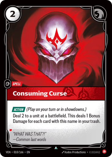 Consuming Curse
Vendetta
Product Details
[ACTION] (Play on your turn or in showdowns.)
Deal 2 to a unit at a battlefield. This deals 1 Bonus Damage for each card with this name in your trash.
Rarity:Uncommon
Number:010/166
Energy Cost:2
Card Type:Spell
Domain:Fury
Flavor Text:"WHAT WAS THAT?!"
—Common last words