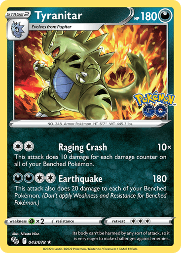 Tyranitar
Pokemon GO
Product Details
Card Number / Rarity:043/078 / Holo Rare
Card Type / HP / Stage:Darkness / 180 / Stage 2
Attack 1:[2] Raging Crash (10x)
This attack does 10 damage for each damage counter on all of your Benched Pokémon.
Attack 2:[2DD] Earthquake (180)
This attack also does 20 damage to each of your Benched Pokémon. (Don't apply Weakness and Resistance for Benched Pokémon.)
Weakness / Resistance / Retreat Cost:Gx2 / None / 3