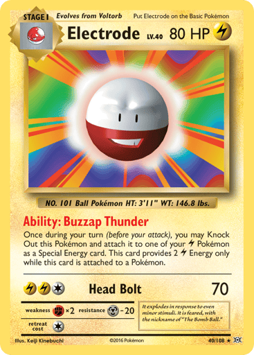 Electrode
Evolutions
Product Details
Card Number / Rarity:40/108 / Rare
Card Type / HP / Stage:Lightning / 80 / Stage 1
Card Text:Ability — Buzzap Thunder
Once during your turn (before your attack), you may Knock Out this Pokemon and attach it to one of your Lightning Pokemon as a Special Energy card. This card provides 2 Lightning Energy only while this card is attached to a Pokemon.
Attack 1:[1LL] Head Bolt (70)
Weakness / Resistance / Retreat Cost:Fx2 / M-20 / 1