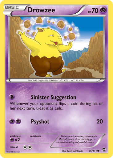 Drowzee  
Furious Fists 
Product Details
Card Number / Rarity:35/111 / Common
Card Type / HP / Stage:Psychic / 70 / Basic
Attack 1:[P] Sinister Suggestion
Whenever your opponent flips a coin during his or her next turn, treat it as tails.
Attack 2:[PP] Psyshot (20)
Weakness / Resistance / Retreat Cost:Px2 / / 2
