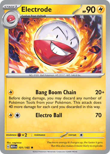 Electrode
151
Product Details
Card Number / Rarity:101/165 / Rare
Card Type / HP / Stage:Lightning / 90 / Stage 1
Attack 1:[L] Bang Boom Chain (20+) Before doing damage, you may discard any number of Pokémon Tools from your Pokémon. This attack does 40 more damage for each card you discarded in this way.
Attack 2:[1L] Electro Ball (70)
Weakness / Resistance / Retreat Cost:Fx2 / / 1