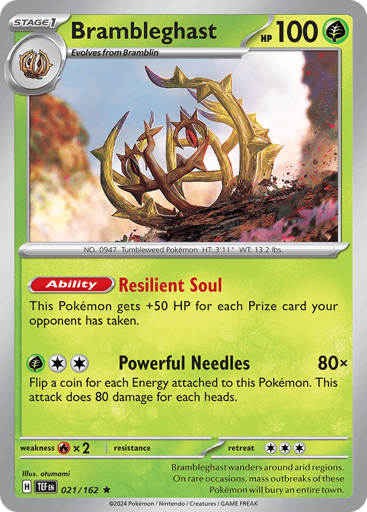 Brambleghast
Temporal Forces
Product Details
Card Number / Rarity:021/162 / Rare
Card Type / HP / Stage:Grass / 100 / Stage 1
Card Text:Ability—Resilient Soul
For each Prize card your opponent has taken, this Pokémon gets +50 HP.
Attack 1:[G][C][C] Powerful Needles (80x) Flip a coin for each Energy attached to this Pokémon. This attack does 80 damage for each heads.
Weakness / Resistance / Retreat Cost:Rx2 / None / 3