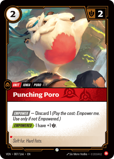 Punching Poro
Vendetta
Product Details
[EMPOWER] — Discard 1 (Pay the cost: Empower me. Use only if not Empowered.)
[EMPOWERED] I have +1 Might.
Rarity:Common
Number:007/166
Energy Cost:2
Might:2
Card Type:Unit
Tag:Poro;Ionia
Domain:Fury
Flavor Text:Soft fur. Hard fists.