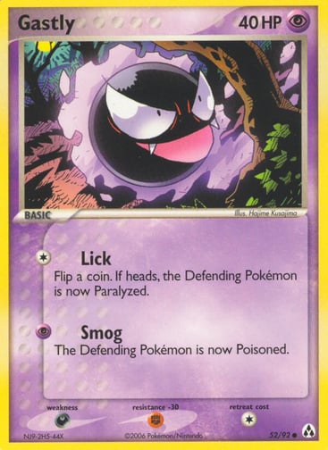 Gastly 
Legend Maker 
Product Details
Card Number / Rarity:52/92 / Common
Card Type / HP / Stage:Psychic / 40 / Basic
Attack 1:[1] Lick
Flip a coin. If heads, the Defending Pokemon is now Paralyzed.
Attack 2:[P] Smog
The Defending Pokemon is now Poisoned.
Weakness / Resistance / Retreat Cost:D / F / 1