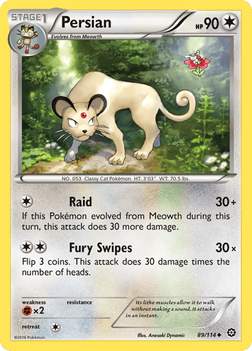 Persian  
Steam Siege 
Product Details
Card Number / Rarity:89/114 / Uncommon
Card Type / HP / Stage:Colorless / 90 / Stage 1
Attack 1:[1] Raid (30+)
If this Pokemon evolved from Meowth during this turn, this attack does 30 more damage.
Attack 2:[2] Fury Swipes (30x)
Flip 3 coins. This attack does 30 damage times the number of heads.
Weakness / Resistance / Retreat Cost:Fx2 / None / 1