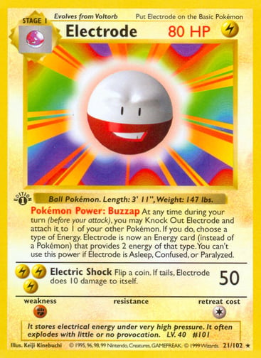 Electrode (1st Edition) 
Base Set (Shadowless) 
Product Details
Card Number / Rarity:021/102 / Rare
Card Type / HP / Stage:Lightning / 80 / Stage 1
Card Text:Pokémon Power: Buzzap At any time during your turn (before your attack), you may Knock Out Electrode and attach it to 1 of your other Pokémon. If you do, choose a type of Energy. Electrode is now an Energy card of that type (instead of a Pokémon) that provides 2 Energy. This power can't be used if Electrode is Asleep, Confused, or Paralyzed.