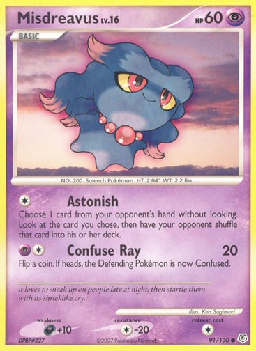 Misdreavus  
Diamond and Pearl  
Product Details
Card Number / Rarity:91/130 / Common
Card Type / HP / Stage:Psychic / 60 / Basic
Attack 1:[1] Astonish
Choose 1 card from your opponent's hand without looking. Look at the card you chose, then have your opponent shuffle that card into his or her deck.
Attack 2:[1P] Confuse Ray (20)
Flip a coin. If heads, the Defending Pokémon is now Confused.
Weakness / Resistance / Retreat Cost:D+10 / C-20 / 1