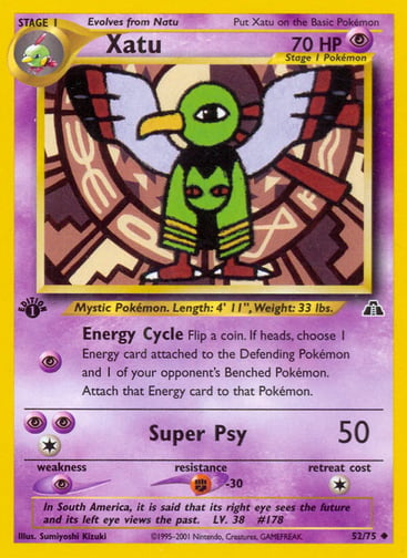 Xatu (Unlimited) 
Neo Discovery 
Product Details
Card Number / Rarity:52/75 / Uncommon
Card Type / HP / Stage:Psychic / 70 / Stage 1
Attack 1:[P] Energy Cycle
Flip a coin. If heads, choose 1 Energy card attached to the Defending Pokémon and 1 of your opponent's Benched Pokémon. Attach that Energy card to that Pokémon.
Attack 2:[1PP] Super Psy (50)
Weakness / Resistance / Retreat Cost:P / F-30 / 1