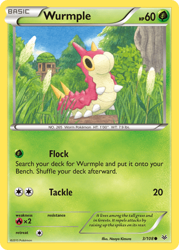 Wurmple  
Roaring Skies 
Product Details
Card Number / Rarity:3/108 / Common
Card Type / HP / Stage:Grass / 60 / Basic
Attack 1:[G] Flock
Search your deck for Wurmple and put it onto your Bench. Shuffle your deck afterward.
Attack 2:[2] Tackle (20)
Weakness / Resistance / Retreat Cost:Rx2 / None / 1
