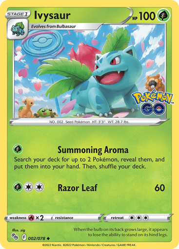 Ivysaur
Pokemon GO
Product Details
Card Number / Rarity:002/078 / Uncommon
Card Type / HP / Stage:Grass / 100 / Stage 1
Attack 1:[G] Summoning Aroma
Search your deck for up to 2 Pokémon, reveal them, and put them into your hand. Then, shuffle your deck.
Attack 2:[2G] Razor Leaf (60)
Weakness / Resistance / Retreat Cost:Rx2 / None / 3