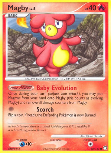 Magby  
Mysterious Treasures 
Product Details
Card Number / Rarity:88/123 / Common
Card Type / HP / Stage:Fire / 40 / Basic
Card Text:Poké-POWER — Baby Evolution
Once during your turn (before your attack), you may put Magmar from your hand onto Magby (this counts as evolving Magby) and remove all damage counters from Magby.
Attack 1:[0] Scorch
Flip a coin. If heads, the Defending Pokémon is now Burned.
Weakness / Resistance / Retreat Cost:W+10 / / 1