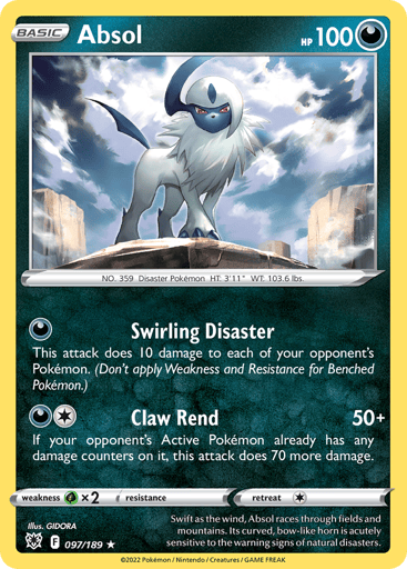 Absol  
Astral Radiance 
Product Details
Card Number / Rarity:097/189 / Holo Rare
Card Type / HP / Stage:Dark / 100 / Basic
Attack 1:[D] Swirling Disaster
This attack does 10 damage to each of your opponent's Pokémon. (Don't apply Weakness and Resistance for Benched Pokémon.)
Attack 2:[1D] Claw Rend (50+)
If your opponent's Active Pokémon already has any damage counters on it, this attack does 70 more damage.
Weakness / Resistance / Retreat Cost:Gx2 / None / 1