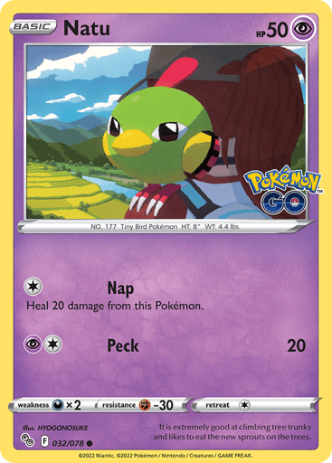 Natu
Pokemon GO
Product Details
Card Number / Rarity:032/078 / Common
Card Type / HP / Stage:Psychic / 50 / Basic
Attack 1:[1] Nap
Heal 20 damage from this Pokémon.
Attack 2:[1P] Peck (20)
Weakness / Resistance / Retreat Cost:Dx2 / F-30 / 1
