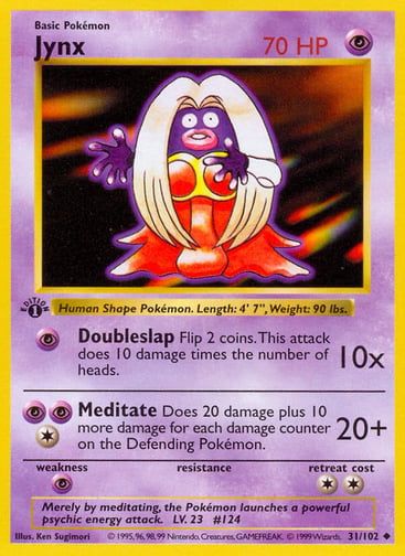 Jynx  
Base Set  
Product Details
Card Number / Rarity:031/102 / Uncommon
Card Type / HP / Stage:Psychic / 70 / Basic
Attack 1:[P] Doubleslap (10x)
Flip 2 coins. This attack does 10 damage times the number of heads.
Attack 2:[1PP] Meditate (20+)
Does 20 damage plus 10 more damage for each damage counter on the Defending Pokémon.
Weakness / Resistance / Retreat Cost:P / / 2