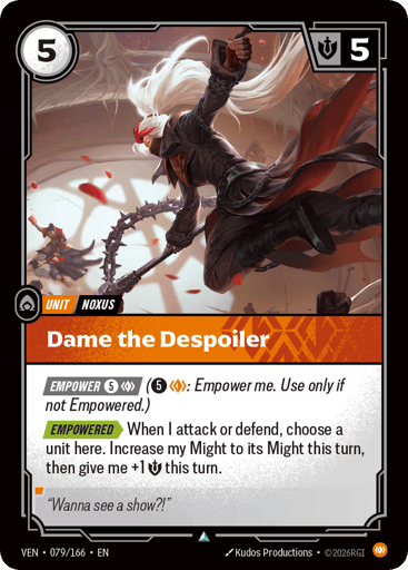 Dame The Despoiler
Vendetta
Product Details
[EMPOWER 5 and 1 Body] (5 and 1 Body: Empower me. Use only if not Empowered.)
[EMPOWERED] When I attack or defend, choose a unit here. Increase my Might to its Might this turn, then give me +1 Might this turn.
Rarity:Uncommon
Number:079/166
Energy Cost:5
Might:5
Card Type:Unit
Tag:Noxus
Domain:Body
Flavor Text:"Wanna see a show?!"